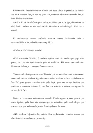 E como nós, irresistivelmente, ríamos dos seus olhos esgazeados de horror,
dos seus imensos braços abertos para trás, como se visse o mundo desabar,–o
bom Silvério encavacou:
  –Ah! V. Ex.as riem? Casas para todos, mobílias, pratas, bragal, dez contos de
réis! Então também eu rio! Ah! ah! ah! Ora viva a bela chalaça!... Está boa a
risota!


  E   subitamente,    numa     profunda    mesura,   como     declinando   toda   a
responsabilidade naquele disparate magnífico:


  –Enfim, V. Ex.ª é quem manda!


  –Está mandado, Silvério. E também quero saber as rendas que paga essa
gente, os contratos que existem, para os melhorar. Há muito que melhorar.
Venha você almoçar connosco. E conversamos.


  Tão saturado de espanto estava o Silvério, que nem recebeu mais espanto com
essa «melhoria de rendas». Agradeceu o convite, penhorado. Mas pedia licença a
Sua Ex.ª para passar primeiramente pelo lagar, para ver os carpinteiros que
andavam a concertar a trave do rio. Era um instante, e estava em seguida às
ordens de S. Ex.ª.


  Meteu a corta-mato, saltando um cancelo. E nós seguimos, com passos que
eram ligeiros, pela hora do almoço que se retardara, pelo azul alegre que
reaparecia, e por toda aquela justiça feita à pobreza da serra.


  –Não perdeste hoje o teu dia, Jacinto, disse eu, batendo, com uma ternura que
não disfarcei, no ombro do meu amigo.


                                       - 223 -
 