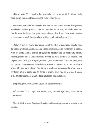 –Que miséria, Zé Fernandes! Eu nem sonhava... Haver por aí, à vista da minha
casa, outras casas, onde crianças têm fome! É horrível...


  Estávamos entrando na alameda. Um raio de sol, saindo dentre duas grossas,
algodoadas nuvens, passou sobre uma esquina do casarão, ao fundo, uma viva
tira de ouro. O clarim dos galos soava claro e alto. E um doce vento, que se
erguera, punha nas folhas lavadas e luzidias um frémito alegre e doce.


  –Sabes o que eu estava pensando, Jacinto?... Que te aconteceu aquela lenda
de Santo Ambrósio... Não, não era Santo Ambrósio... Não me lembra o santo...
Nem era ainda santo... apenas um cavaleiro pecador, que se enamorara de uma
mulher, pusera toda a sua alma nessa mulher, só por a avistar a distância na rua.
Depois, uma tarde que a seguia, enlevado, ela entrou num portal de igreja, e aí,
de repente, ergueu o véu, entreabriu o vestido, e mostrou ao pobre cavaleiro o
seio roído por uma chaga! Tu, também andavas namorado da serra, sem a
conhecer, só pela sua beleza de Verão. E a serra, hoje, zás! de repente, descobre
a sua grande úlcera... É talvez a tua preparação para S. Jacinto.


  Ele parou, pensativo, com os dedos nas cavas do colete:


  –-É verdade! Vi a chaga! Mas enfim, esta, louvado seja Deus, é das que eu
posso curar!


  Não desiludi o meu Príncipe. E ambos subimos alegremente a escadaria do
casarão.




                                       - 224 -
 