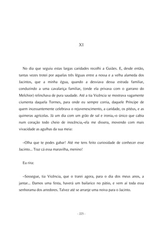XI




  No dia que seguiu estas largas caridades recolhi a Guiães. E, desde então,
tantas vezes trotei por aquelas três léguas entre a nossa e a velha alameda dos
Jacintos, que a minha égua, quando a desviava dessa estrada familiar,
conduzindo a uma cavalariça familiar, (onde ela privava com o garrano do
Melchior) relinchava de pura saudade. Até a tia Vicência se mostrava vagamente
ciumenta daquela Tormes, para onde eu sempre corria, daquele Príncipe de
quem incessantemente celebrava o rejuvenescimento, a caridade, os pitéus, e as
quimeras agrícolas. Já um dia com um grão de sal e ironia,–o único que cabia
num coração todo cheio de inocência,–ela me dissera, movendo com mais
vivacidade as agulhas da sua meia:


  –Olha que te podes gabar! Até me tens feito curiosidade de conhecer esse
Jacinto... Traz cá essa maravilha, menino!


  Eu rira:


  –Sossegue, tia Vicência, que o trarei agora, para o dia dos meus anos, a
jantar... Damos uma festa, haverá um bailarico no pátio, e vem aí toda essa
senhorama dos arredores. Talvez até se arranje uma noiva para o Jacinto.




                                      - 225 -
 