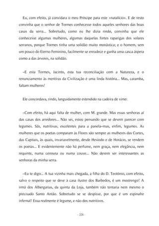 Eu, com efeito, já convidara o meu Príncipe para este «natalício». E de resto
convinha que o senhor de Tormes conhecesse todos aqueles senhores das boas
casas da serra... Sobretudo, como eu lhe dizia rindo, convinha que ele
conhecesse algumas mulheres, algumas daquelas fortes raparigas dos solares
serranos, porque Tormes tinha uma solidão muito monástica; e o homem, sem
um pouco do Eterno Feminino, facilmente se enrudece e ganha uma casca áspera
como a das árvores, na solidão.


  –E esta Tormes, Jacinto, esta tua reconciliação com a Natureza, e o
renunciamento às mentiras da Civilização é uma linda história... Mas, caramba,
faltam mulheres!


  Ele concordava, rindo, languidamente estendido na cadeira de vime:


  –Com efeito, há aqui falta de mulher, com M. grande. Mas essas senhoras aí
das casas dos arredores... Não sei, estou pensando que se devem parecer com
legumes. Sãs, nutritivas, excelentes para a panela–mas, enfim, legumes. As
mulheres que os poetas comparam às Flores são sempre as mulheres das Cortes,
das Capitais, às quais, invariavelmente, desde Hesíodo e de Horácio, se rendem
os poetas... E evidentemente não há perfume, nem graça, nem elegância, nem
requinte, numa cenoura ou numa couve... Não devem ser interessantes as
senhoras da minha serra.


  –Eu te digo... A tua vizinha mais chegada, a filha do D. Teotónio, com efeito,
salvo o respeito que se deve à casa ilustre dos Barbedos, é um mostrengo! A
irmã dos Albergarias, da quinta da Loja, também não tentaria nem mesmo o
precisado Santo Antão. Sobretudo se se despisse, por que é um espinafre
infernal! Essa realmente é legume, e não dos nutritivos.


                                      - 226 -
 