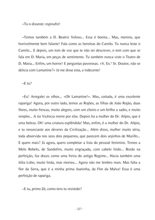 –Tu o disseste: espinafre!


  –Temos também a D. Beatriz Veloso... Essa é bonita... Mas, menino, que
horrivelmente bem falante! Fala como as heroínas do Camilo. Tu nunca leste o
Camilo... E depois, um tom de voz que te não sei descrever, o tom com que se
fala em D. Maria, em peças de sentimento. Tu também nunca viste o Teatro de
D. Maria... Enfim, um horror! E perguntas pavorosas. «V. Ex.ª Sr. Doutor, não se
delicia com Lamartine?» Já me disse esta, a indecente!


  –E tu?


  –Eu! Arregalei os olhos... «Oh Lamartine!». Mas, coitada, é uma excelente
rapariga! Agora, por outro lado, temos as Rojões, as filhas de João Rojão, duas
flores, muito frescas, muito alegres, com um cheiro e um brilho a sadio, e muito
simples... A tia Vicência morre por elas. Depois há a mulher do Dr. Alípio, que é
uma beleza. Oh! uma criatura esplêndida! Mas, enfim, é a mulher do Dr. Alípio,
e tu renunciaste aos deveres da Civilização... Além disso, mulher muito séria,
toda absorvida nos seus dois pequenos, que parecem dois anjinhos de Murillo...
E quem mais? Já agora, quero completar a lista do pessoal feminino. Temos a
Melo Rebelo, de Sandofim, muito engraçada, com cabelo lindo... Borda na
perfeição, faz doces como uma freira do antigo Regime... Havia também uma
Júlia Lobo, muito linda, mas morreu... Agora não me lembro mais. Mas falta a
flor da Serra, que é a minha prima Joaninha, da Flor da Malva! Essa é uma
perfeição de rapariga.


  –E tu, primo Zé, como tens tu resistido?




                                     - 227 -
 