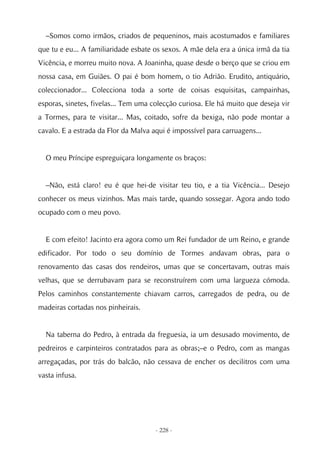 –Somos como irmãos, criados de pequeninos, mais acostumados e familiares
que tu e eu... A familiaridade esbate os sexos. A mãe dela era a única irmã da tia
Vicência, e morreu muito nova. A Joaninha, quase desde o berço que se criou em
nossa casa, em Guiães. O pai é bom homem, o tio Adrião. Erudito, antiquário,
coleccionador... Colecciona toda a sorte de coisas esquisitas, campainhas,
esporas, sinetes, fivelas... Tem uma colecção curiosa. Ele há muito que deseja vir
a Tormes, para te visitar... Mas, coitado, sofre da bexiga, não pode montar a
cavalo. E a estrada da Flor da Malva aqui é impossível para carruagens...


  O meu Príncipe espreguiçara longamente os braços:


  –Não, está claro! eu é que hei-de visitar teu tio, e a tia Vicência... Desejo
conhecer os meus vizinhos. Mas mais tarde, quando sossegar. Agora ando todo
ocupado com o meu povo.


  E com efeito! Jacinto era agora como um Rei fundador de um Reino, e grande
edificador. Por todo o seu domínio de Tormes andavam obras, para o
renovamento das casas dos rendeiros, umas que se concertavam, outras mais
velhas, que se derrubavam para se reconstruírem com uma largueza cómoda.
Pelos caminhos constantemente chiavam carros, carregados de pedra, ou de
madeiras cortadas nos pinheirais.


  Na taberna do Pedro, à entrada da freguesia, ia um desusado movimento, de
pedreiros e carpinteiros contratados para as obras;–e o Pedro, com as mangas
arregaçadas, por trás do balcão, não cessava de encher os decilitros com uma
vasta infusa.




                                      - 228 -
 