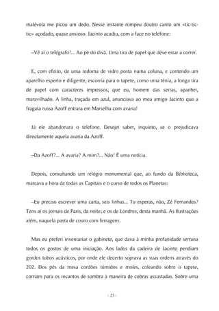malévola me picou um dedo. Nesse instante rompeu doutro canto um «tic-tic-
tic» açodado, quase ansioso. Jacinto acudiu, com a face no telefone:


  –Vê aí o telégrafo!... Ao pé do divã. Uma tira de papel que deve estar a correr.


  E, com efeito, de uma redoma de vidro posta numa coluna, e contendo um
aparelho esperto e diligente, escorria para o tapete, como uma ténia, a longa tira
de papel com caracteres impressos, que eu, homem das serras, apanhei,
maravilhado. A linha, traçada em azul, anunciava ao meu amigo Jacinto que a
fragata russa Azoff entrara em Marselha com avaria!


  Já ele abandonara o telefone. Desejei saber, inquieto, se o prejudicava
directamente aquela avaria da Azoff.


  –Da Azoff?... A avaria? A mim?... Não! É uma notícia.


  Depois, consultando um relógio monumental que, ao fundo da Biblioteca,
marcava a hora de todas as Capitais e o curso de todos os Planetas:


  –Eu preciso escrever uma carta, seis linhas... Tu esperas, não, Zé Fernandes?
Tens aí os jornais de Paris, da noite; e os de Londres, desta manhã. As Ilustrações
além, naquela pasta de couro com ferragens.


  Mas eu preferi inventariar o gabinete, que dava à minha profanidade serrana
todos os gostos de uma iniciação. Aos lados da cadeira de Jacinto pendiam
gordos tubos acústicos, por onde ele decerto soprava as suas ordens através do
202. Dos pés da mesa cordões túmidos e moles, coleando sobre o tapete,
corriam para os recantos de sombra à maneira de cobras assustadas. Sobre uma


                                       - 23 -
 