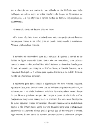 sob a direcção do seu praticante, um afilhado da tia Vicência, que tinha
publicado um artigo sobre as festas populares do Douro no Almanaque de
Lembranças. E já fora oferecido o partido médico de Tormes, com ordenado de
600$000 réis.


  –Não te falta senão um Teatro! dizia eu, rindo.


  –Um teatro não. Mas tenho a ideia de uma sala, com projecções de lanterna
mágica, para ensinar a esta pobre gente as cidades desse mundo, e as coisas de
África, e um bocado de História.




  E também me ensoberbeci com esta inovação!–E quando a contei ao tio
Adrião, o digno antiquário bateu, apesar do seu reumatismo, uma palmada
tremenda na coxa. «Sim, senhor! Bela ideia! Assim se podia ensinar àquela gente
iletrada, vivamente, por imagens, a História Santa, a História Romana, até a
História de Portugal!...» E voltado para a prima Joaninha, o tio Adrião declarou
Jacinto um «homem de coração!»


  E realmente pela Serra crescia a popularidade do meu Príncipe. Naquele,
«guarde-o Deus, meu senhor!» com que as mulheres ao passar o saudavam, se
voltavam para o ver ainda, havia uma seriedade de oração, o bem sincero desejo
de que Deus o guardasse sempre. As crianças a quem ele distribuía tostões,
farejavam de longe a sua passagem,–e era em torno dele um escuro formigueiro
de caritas trigueiras e sujas, com grandes olhos arregalados, que se ainda tinham
pasmo, já não tinham medo. Como o cavalo de Jacinto uma tarde se chapara, ao
desembocar da alameda, numas grossas pedras que aí deformavam a estrada,
logo ao outro dia um bando de homens, sem que Jacinto o ordenasse, veio por


                                     - 230 -
 