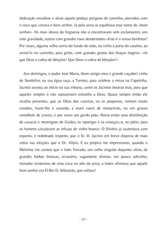 dedicação ensaibrar e alisar aquele pedaço perigoso de caminho, aterrados com
o risco que correra o bom senhor. Já pela serra se espalhava esse nome de «bom
senhor». Os mais idosos da freguesia não o encontravam sem exclamarem, uns
com gravidade, outros com grandes risos desdentados:–Este é o nosso benfeitor!
Por vezes, alguma velha corria do fundo do eido, ou vinha à porta do casebre, ao
avistá-lo no caminho, para gritar, com grandes gestos dos braços magros: «Ai
que Deus o cubra de bênçãos! Que Deus o cubra de bênçãos!»


  Aos domingos, o padre José Maria, (bom amigo meu e grande caçador) vinha
de Sandofim, na sua égua ruça, a Tormes, para celebrar a missa na Capelinha.
Jacinto assistia ao ofício na sua tribuna, como os Jacintos doutras eras, para que
aqueles simples o não supusessem estranho a Deus. Quase sempre então ele
recebia presentes, que as filhas dos caseiros, ou os pequenos, vinham muito
corados, trazer-lhe à varanda, e eram vasos de manjericão, ou um grosso
ramalhete de cravos, e por vezes um gordo pato. Havia então uma distribuição
de cavacas e merengues de Guiães, às raparigas e às crianças,–e, no pátio, para
os homens circulavam as infusas de vinho branco. O Silvério já sustentava com
espanto, e redobrado respeito, que o Sr. D. Jacinto em breve disporia de mais
votos nas eleições que o Dr. Alípio. E eu próprio me impressionei, quando o
Melchior me contou que o João Torrado, um velho singular daqueles sítios, de
grandes barbas brancas, ervanário, vagamente alveitar, um pouco adivinho,
morador misterioso de uma cova no alto da serra, a todos afirmava que aquele
bom senhor era El-Rei D. Sebastião, que voltara!




                                      - 231 -
 