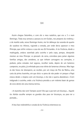 XII




  Assim chegou Setembro, e com ele o meu natalício, que era a 3 e num
Domingo. Toda essa semana a passara eu em Guiães, nos preparos da vindima,–
e de manhã cedo, nesse Domingo ilustre, me fui debruçar da varanda do quarto
do saudoso tio Afonso, vigiando a estrada, por onde devia aparecer o meu
Príncipe, que enfim visitava a casa do seu Zé Fernandes. A tia Vicência, desde a
madrugada, andava atarefada pela cozinha e pela copa, porque, desejando
mostrar ao meu Príncipe «o pessoal» da serra, convidara para jantar algumas
famílias amigas, dos arredores, as que tinham carruagens ou carroções, e
podiam, pelas estradas mal seguras, recolher tarde, depois de um bailarico
campestre, no pátio, já enfeitado para esse efeito de lanternas chinesas. Mas logo
às dez horas me desesperei, ao receber, por um moço da Flor da Malva, uma
carta da prima Joaninha, em que dizia «a pena de não poder vir porque o Papá
estava desde a véspera com um leicenço, e ela não o queria abandonar.» Corri
indignado à cozinha, onde a tia Vicência presidia a um violento bater de gemas
de ovos dentro de uma imensa terrina.


  –A Joaninha não vem! Sempre assim! Diz que o pai tem um leicenço... Aquele
tio Adrião escolhe sempre os grandes dias para ter leicenços, ou para ter a
pontada...


  A boa face redondinha e corada da tia Vicência enterneceu-se.

                                      - 232 -
 