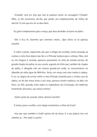 –Coitado! será em sítio que não se pudesse sentar na carruagem! Coitado!
Olha, se lhe escreveres, diz-lhe que ponha um emplastrozinho de folhas de
alecrim. É com que teu tio se dava bem.


  Eu gritei simplesmente para o moço, que dava de beber ao burro no pátio:


  –Diz à Sr.a D. Joaninha que sentimos muito... Que talvez eu lá apareça
amanhã.


  E voltei à janela, impaciente, por que o relógio do corredor, muito atrasado, já
cantara a meia hora depois das dez e o Príncipe tardava para o almoço. Mas, mal
eu me chegara à varanda, apareceu justamente na volta da estrada Jacinto, de
grande chapéu de palha, no seu cavalo, seguido do Grilo que, também de chapéu
de palha, e abrigado sob um imenso guarda-sol verde, se escarranchava no
albardão da velha égua do Melchior. Atrás, um moço com uma maleta à cabeça.
E eu, na alegria de avistar enfim o meu Príncipe trotando para a minha casa de
aldeia, no dia dos meus trinta e seis anos, pensava noutro natalício, no dele, em
Paris, no 202, quando, entre todos os esplendores da Civilização, nós bebemos
tristemente ad manes, aos nossos mortos!


  –Salvé! gritei da varanda. Salvè, domine Jacinthi!


  E entoei, para o acolher, num alegre tarantantan, o Hino da Carta!


  –Isto por aqui também é lindo!–gritou ele de baixo. E o teu palácio tem um
soberbo ar... Por onde é a porta?




                                      - 233 -
 