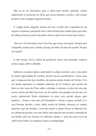 Mas eu já me precipitava para o pátio–onde Jacinto, apeando, contou
alegremente os tormentos do Grilo, que nunca montara a cavalo, e não cessara
de berrar ante os perigos daquela aventura.


  E o digno preto, ofegante, lustroso de suor, e lívido sob o esplendor da sua
negrura, exclamava, apontando com a mão trémula para a pobre égua, que solta,
de cabeça pensativa, parecia de pedra, sobre as patas mais imóveis que marcos:


  –Pois se o siô Fernandes visse! Uma fera, que nunca veio quieta. Sempre para
a esquerda, sempre para a direita, pé aqui, pé além! Só para me sacudir! Só para
me sacudir!


  E não resistiu. Com a ponta do guarda-sol atirou uma pontoada vingativa
contra a égua, sobre o albardão.


  Subindo a escadaria ligeira, penetrando no alegre corredor, com a sua janela
ao fundo engrinaldada de rosinhas, Jacinto louvava grandemente a nossa casa,
que o repousava das rijas muralhas, das grossas portas feudais de Tormes. E no
seu quarto agradeceu os cuidados maternais da tia Vicência, que enchera de
flores os dois vasos da China sobre a cómoda, e adornara a cama com uma das
nossas colchas da Índia mais ricas, cor de canário, com grandes aves de ouro. Eu
sorria, enternecido. Então estreitámos os ossos num grande abraço, pelo
natalício... «Trinta e oito, hein, Zé Fernandes?»–«Trinta e quatro, animal!» E o
meu Príncipe abrindo a mala, sóbria maleta de filósofo, ofereceu os «nobres
presentes, que são devidos», como diz sempre o astuto Ulisses na Odisseia. Era
um alfinete de gravata, com uma safira, uma cigarreira de aro fosco, adornada de
um florido ramo de macieira em delicado esmalte, e uma faca para livros de
velho lavor Chinês. Eu protestava contra a prodigalidade.


                                     - 234 -
 