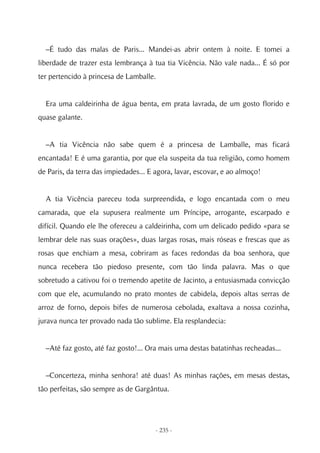 –É tudo das malas de Paris... Mandei-as abrir ontem à noite. E tomei a
liberdade de trazer esta lembrança à tua tia Vicência. Não vale nada... É só por
ter pertencido à princesa de Lamballe.


  Era uma caldeirinha de água benta, em prata lavrada, de um gosto florido e
quase galante.


  –A tia Vicência não sabe quem é a princesa de Lamballe, mas ficará
encantada! E é uma garantia, por que ela suspeita da tua religião, como homem
de Paris, da terra das impiedades... E agora, lavar, escovar, e ao almoço!


  A tia Vicência pareceu toda surpreendida, e logo encantada com o meu
camarada, que ela supusera realmente um Príncipe, arrogante, escarpado e
difícil. Quando ele lhe ofereceu a caldeirinha, com um delicado pedido «para se
lembrar dele nas suas orações», duas largas rosas, mais róseas e frescas que as
rosas que enchiam a mesa, cobriram as faces redondas da boa senhora, que
nunca recebera tão piedoso presente, com tão linda palavra. Mas o que
sobretudo a cativou foi o tremendo apetite de Jacinto, a entusiasmada convicção
com que ele, acumulando no prato montes de cabidela, depois altas serras de
arroz de forno, depois bifes de numerosa cebolada, exaltava a nossa cozinha,
jurava nunca ter provado nada tão sublime. Ela resplandecia:


  –Até faz gosto, até faz gosto!... Ora mais uma destas batatinhas recheadas...


  –Concerteza, minha senhora! até duas! As minhas rações, em mesas destas,
tão perfeitas, são sempre as de Gargântua.




                                       - 235 -
 