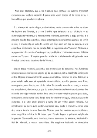 –Não cites Rabelais, que a tia Vicência não conhece os autores profanos!
exclamava eu, também radiante. E prova esse vinho branco cá da nossa lavra, e
louva Deus que amadurece tal uva.


  E o almoço foi muito alegre, muito íntimo, muito conversado, sobre as obras
de Jacinto em Tormes, e a sua Creche, que enlevava a tia Vicência, e as
esperanças da vindima, e a minha prima Joaninha, que tinha o papá doente, e o
péssimo estado dos caminhos. Mas o enternecimento maior foi quando, ao servir
o café, o criado pôs ao lado de Jacinto um pires com um pau de canela, o seu
estranho e costumado pau de canela. Não o esquecera a tia Vicência! Ali tinha o
seu pauzinho de canela!–Queria que ele, em Guiães, continuasse os seus hábitos
como em Tormes... E aquele pau de canela foi o símbolo de adopção do meu
Príncipe como novo sobrinho da tia Vicência.


  Ela em breve recolheu à cozinha, aos preparativos do banquete. Nós fumámos
um preguiçoso charuto no jardim, ao pé do repuxo, sob a recolhida sombra do
cedro. Depois, inexoravelmente, como proprietário, mostrei ao meu Príncipe a
propriedade toda, com desapiedada minuciosidade, sem lhe perdoar uma leira,
um regueiro, uma árvore, um pé de vinha. Só quando a sua face começou a opar
e a empalidecer, de cansaço, e que do entendimento totalmente atordoado só lhe
escorria um vago–«muito bonito! bela terra!»–é que voltei os passos para casa,
tornejando ainda numa volta larga para lhe mostrar o lagar, uma plantação de
espargos, e o sítio onde existira a ruína de um velho castro romano. Ao
penetrarmos de novo, pelo jardim, na fresca sala, ainda o empurrei, como uma
rês, para a livraria do meu bom tio Afonso, para lhe mostrar as preciosidades,
uma magnífica crónica de D. João I por Fernão Lopes, a primeira edição do
Imperador Clarimundo, uma Henriada, com a assinatura de Voltaire, forais de El-
Rei D. Manuel, e outras maravilhas. Ele respirava fechando o derradeiro


                                    - 236 -
 