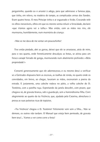 pergaminho, quando eu o arrastei à adega, para que admirasse a famosa pipa,
que tinha, em relevo, na madeira do tampo, as complicadas armas dos Sandes.
Eram quatro horas. O meu Príncipe tinha o ar esgazeado e lívido. Cravando nele
os olhos inexoráveis, olhos em que eu mesmo sentia reluzir a ferocidade, declarei
«que iríamos agora ver a tulha.» Mas então, com as mãos nos rins, ele
murmurou, humildemente, num murmúrio de criança:


  –Não se me dava de me sentar um poucochinho!


  Tive então piedade, abri as garras, deixei que ele se arrastasse, atrás de mim,
para o seu quarto, onde freneticamente descalçou as botas, se atirou para um
fresco canapé forrado de ganga, murmurando num abatimento profundo:–«Bela
propriedade!»


  Consenti generosamente que ele adormecesse,–e eu mesmo desci a verificar
se a Gertrudes dispusera bem as escovas, as toalhas de renda, no quarto onde os
convidados, em breve, ao chegar, lavariam as mãos, escovariam a poeira da
estrada. E justamente, uma caleche rodava no pátio, a velha caleche do D.
Teotónio, com a parelha ruça. Espreitando da janela descobri, com prazer, que
chegava só, de gravata branca, sob o guarda-pó, sem a horrendíssima filha. Corri
alegremente ao quarto da tia Vicência, que, ajudada pela Catarina, abrochava à
pressa as suas pulseiras ricas de topázios.


  –Tia Vicência! chegou o D. Teotónio! Felizmente vem sem a filha... Não se
demore, os outros não tardam. O Manuel que esteja bem penteado, de gravata
bem tesa!... Vamos a ver como corre a festa!




                                       - 237 -
 