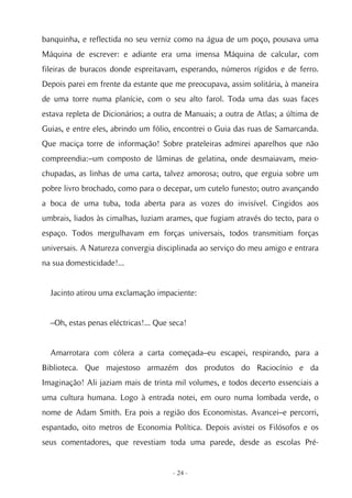 banquinha, e reflectida no seu verniz como na água de um poço, pousava uma
Máquina de escrever: e adiante era uma imensa Máquina de calcular, com
fileiras de buracos donde espreitavam, esperando, números rígidos e de ferro.
Depois parei em frente da estante que me preocupava, assim solitária, à maneira
de uma torre numa planície, com o seu alto farol. Toda uma das suas faces
estava repleta de Dicionários; a outra de Manuais; a outra de Atlas; a última de
Guias, e entre eles, abrindo um fólio, encontrei o Guia das ruas de Samarcanda.
Que maciça torre de informação! Sobre prateleiras admirei aparelhos que não
compreendia:–um composto de lâminas de gelatina, onde desmaiavam, meio-
chupadas, as linhas de uma carta, talvez amorosa; outro, que erguia sobre um
pobre livro brochado, como para o decepar, um cutelo funesto; outro avançando
a boca de uma tuba, toda aberta para as vozes do invisível. Cingidos aos
umbrais, liados às cimalhas, luziam arames, que fugiam através do tecto, para o
espaço. Todos mergulhavam em forças universais, todos transmitiam forças
universais. A Natureza convergia disciplinada ao serviço do meu amigo e entrara
na sua domesticidade!...


  Jacinto atirou uma exclamação impaciente:


  –Oh, estas penas eléctricas!... Que seca!


  Amarrotara com cólera a carta começada–eu escapei, respirando, para a
Biblioteca. Que majestoso armazém dos produtos do Raciocínio e da
Imaginação! Ali jaziam mais de trinta mil volumes, e todos decerto essenciais a
uma cultura humana. Logo à entrada notei, em ouro numa lombada verde, o
nome de Adam Smith. Era pois a região dos Economistas. Avancei–e percorri,
espantado, oito metros de Economia Política. Depois avistei os Filósofos e os
seus comentadores, que revestiam toda uma parede, desde as escolas Pré-


                                      - 24 -
 
