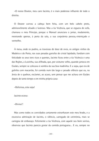 –O nosso Doutor, meu caro Jacinto, é o mais poderoso influente de todo o
distrito.


  O Doutor curvou a cabeça bem feita, com um belo cabelo preto,
admiravelmente alisado e lustroso. Mas a tia Vicência, que se erguera do sofá,
chamava o meu Príncipe, porque o Manuel anunciara o jantar, mudamente,
mostrando apenas, à porta da sala, a sua corpulenta pessoa,–inteiriçado e
vermelho.


  À mesa, onde os pudins, as travessas de doce de ovos, os antigos vinhos da
Madeira e do Porto, nas suas pesadas garrafas de cristal lapidado, fundiam com
felicidade os seus tons ricos e quentes, Jacinto ficou entre a tia Vicência e uma
das Rojões, a Luizinha, sua afilhada, que, por costume velho, quando jantava em
Guiães, sempre se colocava à sombra da sua boa madrinha. E a sopa, que era de
galinha com macarrão, foi comida num tão largo e pesado silêncio que eu, na
ânsia de o quebrar, exclamei, ao acaso, sem pensar que me achava em Guiães
depois de tanto tempo e em minha própria casa:


  –Deliciosa, esta sopa!


  Jacinto ecoou:


  –Divina!!


  Mas como todos os convidados certamente estranharam este meu brado, e a
excessiva admiração de Jacinto, o silêncio, carregado de cerimónia, mais se
carregou de embaraço. Felizmente a tia Vicência, com aquele seu bom sorriso,
observou que Jacinto parecia gostar da comida portuguesa... E eu, sempre no


                                     - 240 -
 