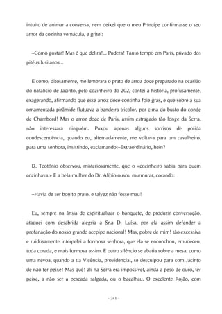 intuito de animar a conversa, nem deixei que o meu Príncipe confirmasse o seu
amor da cozinha vernácula, e gritei:


  –Como gostar! Mas é que delira!... Pudera! Tanto tempo em Paris, privado dos
pitéus lusitanos...


  E como, ditosamente, me lembrara o prato de arroz doce preparado na ocasião
do natalício de Jacinto, pelo cozinheiro do 202, contei a história, profusamente,
exagerando, afirmando que esse arroz doce continha foie gras, e que sobre a sua
ornamentada pirâmide flutuava a bandeira tricolor, por cima do busto do conde
de Chambord! Mas o arroz doce de Paris, assim estragado tão longe da Serra,
não    interessara    ninguém.   Puxou    apenas   alguns   sorrisos   de   polida
condescendência, quando eu, alternadamente, me voltava para um cavalheiro,
para uma senhora, insistindo, exclamando:–Extraordinário, hein?


  D. Teotónio observou, misteriosamente, que o «cozinheiro sabia para quem
cozinhava.» E a bela mulher do Dr. Alípio ousou murmurar, corando:


  –Havia de ser bonito prato, e talvez não fosse mau!


  Eu, sempre na ânsia de espiritualizar o banquete, de produzir conversação,
ataquei com desabrida alegria a Sr.a D. Luísa, por ela assim defender a
profanação do nosso grande acepipe nacional! Mas, pobre de mim! tão excessiva
e ruidosamente interpelei a formosa senhora, que ela se enconchou, emudeceu,
toda corada, e mais formosa assim. E outro silêncio se abatia sobre a mesa, como
uma névoa, quando a tia Vicência, providencial, se desculpou para com Jacinto
de não ter peixe! Mas quê! ali na Serra era impossível, ainda a peso de ouro, ter
peixe, a não ser a pescada salgada, ou o bacalhau. O excelente Rojão, com


                                       - 241 -
 