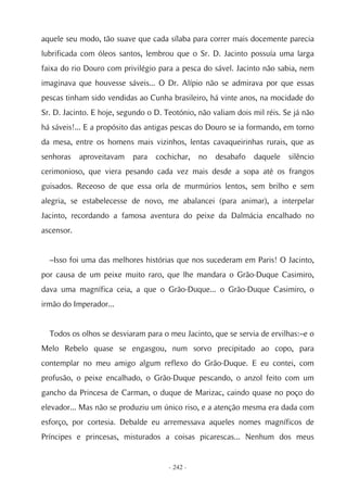 aquele seu modo, tão suave que cada sílaba para correr mais docemente parecia
lubrificada com óleos santos, lembrou que o Sr. D. Jacinto possuía uma larga
faixa do rio Douro com privilégio para a pesca do sável. Jacinto não sabia, nem
imaginava que houvesse sáveis... O Dr. Alípio não se admirava por que essas
pescas tinham sido vendidas ao Cunha brasileiro, há vinte anos, na mocidade do
Sr. D. Jacinto. E hoje, segundo o D. Teotónio, não valiam dois mil réis. Se já não
há sáveis!... E a propósito das antigas pescas do Douro se ia formando, em torno
da mesa, entre os homens mais vizinhos, lentas cavaqueirinhas rurais, que as
senhoras    aproveitavam   para   cochichar,    no   desabafo   daquele   silêncio
cerimonioso, que viera pesando cada vez mais desde a sopa até os frangos
guisados. Receoso de que essa orla de murmúrios lentos, sem brilho e sem
alegria, se estabelecesse de novo, me abalancei (para animar), a interpelar
Jacinto, recordando a famosa aventura do peixe da Dalmácia encalhado no
ascensor.


  –Isso foi uma das melhores histórias que nos sucederam em Paris! O Jacinto,
por causa de um peixe muito raro, que lhe mandara o Grão-Duque Casimiro,
dava uma magnífica ceia, a que o Grão-Duque... o Grão-Duque Casimiro, o
irmão do Imperador...


  Todos os olhos se desviaram para o meu Jacinto, que se servia de ervilhas:–e o
Melo Rebelo quase se engasgou, num sorvo precipitado ao copo, para
contemplar no meu amigo algum reflexo do Grão-Duque. E eu contei, com
profusão, o peixe encalhado, o Grão-Duque pescando, o anzol feito com um
gancho da Princesa de Carman, o duque de Marizac, caindo quase no poço do
elevador... Mas não se produziu um único riso, e a atenção mesma era dada com
esforço, por cortesia. Debalde eu arremessava aqueles nomes magníficos de
Príncipes e princesas, misturados a coisas picarescas... Nenhum dos meus


                                      - 242 -
 