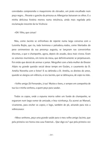 convidados compreendia o maquinismo do elevador, um prato encalhado num
poço negro... Perante o gancho da princesa as Albergarias baixaram os olhos. E a
minha deliciosa história morreu numa reticência, ainda mais regelada pela
exclamação inocente da tia Vicência:


  –Oh! filho, que coisas!


  Mas, como Jacinto se enfronhara de repente numa larga conversa com a
Luisinha Rojão, que ria, toda luminosa e palradora,–todos, como libertados do
peso cerimonioso da sua presença augusta, se lançaram nas conversinhas
discretas, a que o champanhe, agora, depois do assado, dava mais viveza. Eram
os soturnos murmúrios, em torno da mesa, que definitivamente se perpetuavam.
Foi então que desisti de animar o jantar. Mergulhei com a bela mulher do Doutor
Alípio na grande questão social desse tempo em Guiães, o casamento da D.
Amélia Noronha com o feitor! E eu defendia a D. Amélia, os direitos do amor,
quando se alargou um silêncio,–e era Jacinto, que se debruçava, de copo na mão.


  –Velho amigo Zé Fernandes, à tua! Muitos e bons, e sempre em companhia de
tua tia e minha senhora, a quem peço para saudar.


  Todos os copos, onde a espuma morria sobre um fundo de champanhe, se
ergueram num largo rumor de amizade, e boa vizinhança. Eu acenei ao Manuel,
vivamente, para encher os copos; e logo, também de pé, atirando para trás a
sobrecasaca:


  –Meus senhores, peço uma grande saúde para o meu velho amigo Jacinto, que
pela primeira vez honra esta casa fraternal... Que digo eu? que pela primeira vez




                                       - 243 -
 