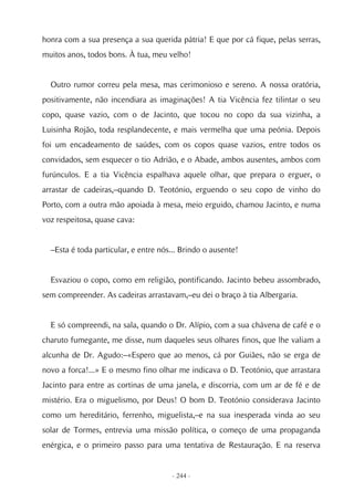honra com a sua presença a sua querida pátria! E que por cá fique, pelas serras,
muitos anos, todos bons. À tua, meu velho!


  Outro rumor correu pela mesa, mas cerimonioso e sereno. A nossa oratória,
positivamente, não incendiara as imaginações! A tia Vicência fez tilintar o seu
copo, quase vazio, com o de Jacinto, que tocou no copo da sua vizinha, a
Luisinha Rojão, toda resplandecente, e mais vermelha que uma peónia. Depois
foi um encadeamento de saúdes, com os copos quase vazios, entre todos os
convidados, sem esquecer o tio Adrião, e o Abade, ambos ausentes, ambos com
furúnculos. E a tia Vicência espalhava aquele olhar, que prepara o erguer, o
arrastar de cadeiras,–quando D. Teotónio, erguendo o seu copo de vinho do
Porto, com a outra mão apoiada à mesa, meio erguido, chamou Jacinto, e numa
voz respeitosa, quase cava:


  –Esta é toda particular, e entre nós... Brindo o ausente!


  Esvaziou o copo, como em religião, pontificando. Jacinto bebeu assombrado,
sem compreender. As cadeiras arrastavam,–eu dei o braço à tia Albergaria.


  E só compreendi, na sala, quando o Dr. Alípio, com a sua chávena de café e o
charuto fumegante, me disse, num daqueles seus olhares finos, que lhe valiam a
alcunha de Dr. Agudo:–«Espero que ao menos, cá por Guiães, não se erga de
novo a forca!...» E o mesmo fino olhar me indicava o D. Teotónio, que arrastara
Jacinto para entre as cortinas de uma janela, e discorria, com um ar de fé e de
mistério. Era o miguelismo, por Deus! O bom D. Teotónio considerava Jacinto
como um hereditário, ferrenho, miguelista,–e na sua inesperada vinda ao seu
solar de Tormes, entrevia uma missão política, o começo de uma propaganda
enérgica, e o primeiro passo para uma tentativa de Restauração. E na reserva


                                      - 244 -
 