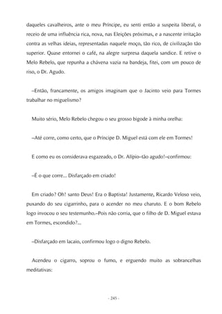 daqueles cavalheiros, ante o meu Príncipe, eu senti então a suspeita liberal, o
receio de uma influência rica, nova, nas Eleições próximas, e a nascente irritação
contra as velhas ideias, representadas naquele moço, tão rico, de civilização tão
superior. Quase entornei o café, na alegre surpresa daquela sandice. E retive o
Melo Rebelo, que repunha a chávena vazia na bandeja, fitei, com um pouco de
riso, o Dr. Agudo.


  –Então, francamente, os amigos imaginam que o Jacinto veio para Tormes
trabalhar no miguelismo?


  Muito sério, Melo Rebelo chegou o seu grosso bigode à minha orelha:


  –Até corre, como certo, que o Príncipe D. Miguel está com ele em Tormes!


  E como eu os considerava esgazeado, o Dr. Alípio–tão agudo!–confirmou:


  –É o que corre... Disfarçado em criado!


  Em criado? Oh! santo Deus! Era o Baptista! Justamente, Ricardo Veloso veio,
puxando do seu cigarrinho, para o acender no meu charuto. E o bom Rebelo
logo invocou o seu testemunho.–Pois não corria, que o filho de D. Miguel estava
em Tormes, escondido?...


  –Disfarçado em lacaio, confirmou logo o digno Rebelo.


  Acendeu o cigarro, soprou o fumo, e erguendo muito as sobrancelhas
meditativas:




                                      - 245 -
 