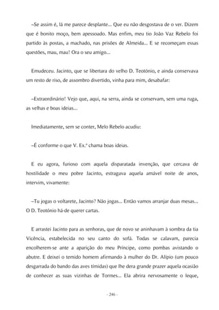–Se assim é, lá me parece desplante... Que eu não desgostava de o ver. Dizem
que é bonito moço, bem apessoado. Mas enfim, meu tio João Vaz Rebelo foi
partido às postas, a machado, nas prisões de Almeida... E se recomeçam essas
questões, mau, mau! Ora o seu amigo...


  Emudeceu. Jacinto, que se libertara do velho D. Teotónio, e ainda conservava
um resto de riso, de assombro divertido, vinha para mim, desabafar:


  –Extraordinário! Vejo que, aqui, na serra, ainda se conservam, sem uma ruga,
as velhas e boas ideias...


  Imediatamente, sem se conter, Melo Rebelo acudiu:


  –É conforme o que V. Ex.ª chama boas ideias.


  E eu agora, furioso com aquela disparatada invenção, que cercava de
hostilidade o meu pobre Jacinto, estragava aquela amável noite de anos,
intervim, vivamente:


  –Tu jogas o voltarete, Jacinto? Não jogas... Então vamos arranjar duas mesas...
O D. Teotónio há-de querer cartas.


  E arrastei Jacinto para as senhoras, que de novo se aninhavam à sombra da tia
Vicência, estabelecida no seu canto do sofá. Todas se calavam, parecia
encolherem-se ante a aparição do meu Príncipe, como pombas avistando o
abutre. E deixei o temido homem afirmando à mulher do Dr. Alípio (um pouco
desgarrada do bando das aves tímidas) que lhe dera grande prazer aquela ocasião
de conhecer as suas vizinhas de Tormes... Ela abrira nervosamente o leque,


                                     - 246 -
 