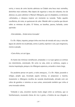 sorria, e nunca de certo Jacinto admirara na Cidade uma boca mais vermelha,
dentinhos mais rutilantes. Mas depois de organizar a mesa do voltarete, tive de
abancar, eu, para substituir o Manuel Albergaria, que era dispéptico, se declarara
«afrontado», e desejava respirar um momento na varanda. Todos aqueles
cavalheiros, de resto, se queixavam de calor. Mandei abrir as janelas que davam
sobre as mimosas do pátio. O Veloso, ao baralhar, parava, bufando, como
oprimido:


  –Está abafado... Ainda temos trovoada!


  E o Dr. Alípio, inquieto, porque tinha uma hora de estrada até casa, e uma das
éguas da caleche era escabriada, correu à janela, espreitar o céu, que enegrecera,
morno e pesado.


  –Com efeito, vai cair água.


  As hastes das mimosas ramalhavam, arrepiadas: e o ar que agitava as cortinas
era intermitente, estonteado. De certo na sala, entre as senhoras, surgira a
mesma inquietação, porque a tia Albergaria apareceu, avisando o mano Jorge.


  Era prudente pensar em partir, a noite ameaçava... E o Dr. Alípio, puxando o
relógio, propôs que, levantada aquela remissa, se preparasse a marcha.
Justamente o Albergaria recolhia da varanda desafrontado, aliviado com um
cálice de genebra: e retomou as suas cartas, anunciando também que vinha aí
uma trovoada valente.


  Voltando à sala, encontrei Jacinto muito alegre entre as senhoras, que se
familiarizaram, escutando cheias de riso e gosto, a história da sua chegada a


                                      - 247 -
 