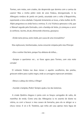 Tormes, sem malas, sem criados, tão desprovido que dormira com a camisa da
caseira! Mas a minha pobre noite de anos findava, desorganizada. A tia
Albergaria rondava de janela em janela, assustada com a volta à Roqueirinha,
espreitando a treva abafada. Calçando lentamente as luvas, a bela mulher do Dr.
Alípio perguntava se ainda havia a remissa. E a tia Vicência apressara o chá, que
o Manuel seguido pela Gertrudes, com a bandeja de bolos, já começava a servir
às senhoras. Jacinto, de pé, oferecendo chávenas, gracejava:


  –Então tanta pressa, tanto medo, por causa de uma trovoadinha?


  Elas replicavam, familiarizadas, numa crescente simpatia pelo meu Príncipe:


  –Ora o senhor fala bem, porque fica debaixo de telhas...


  –Sempre o queríamos ver... se fosse agora para Tormes, com esta noite
cerrada!


  O voltarete findara nas duas mesas: e aqueles cavalheiros, das janelas,
gritavam ordens para o pátio negro, onde as carruagens esperavam atreladas:


  –Desce a cabeça da vitória, ó Diogo!


  –Acende o lampião, Pedro! Sempre ajuda a luz das lanternas.


  A criada Quitéria chegava à porta com os braços carregados de xales, de
mantilhas de renda. Como uma das Albergarias ia no assento de diante na
vitória, eu corri a buscar o meu casaco de borracha, para ela se abrigar se a
chuva viesse. E só o D. Teotónio, que tinha até casa apenas meia légua de


                                     - 248 -
 