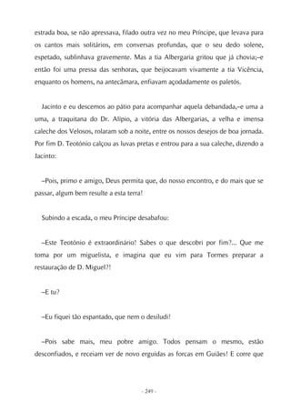 estrada boa, se não apressava, filado outra vez no meu Príncipe, que levava para
os cantos mais solitários, em conversas profundas, que o seu dedo solene,
espetado, sublinhava gravemente. Mas a tia Albergaria gritou que já chovia;–e
então foi uma pressa das senhoras, que beijocavam vivamente a tia Vicência,
enquanto os homens, na antecâmara, enfiavam açodadamente os paletós.


  Jacinto e eu descemos ao pátio para acompanhar aquela debandada,–e uma a
uma, a traquitana do Dr. Alípio, a vitória das Albergarias, a velha e imensa
caleche dos Velosos, rolaram sob a noite, entre os nossos desejos de boa jornada.
Por fim D. Teotónio calçou as luvas pretas e entrou para a sua caleche, dizendo a
Jacinto:


  –Pois, primo e amigo, Deus permita que, do nosso encontro, e do mais que se
passar, algum bem resulte a esta terra!


  Subindo a escada, o meu Príncipe desabafou:


  –Este Teotónio é extraordinário! Sabes o que descobri por fim?... Que me
toma por um miguelista, e imagina que eu vim para Tormes preparar a
restauração de D. Miguel?!


  –E tu?


  –Eu fiquei tão espantado, que nem o desiludi!


  –Pois sabe mais, meu pobre amigo. Todos pensam o mesmo, estão
desconfiados, e receiam ver de novo erguidas as forcas em Guiães! E corre que




                                      - 249 -
 