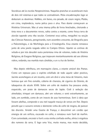 Socráticas até às escolas Neopessimistas. Naquelas pranchas se acastelavam mais
de dois mil sistemas–e que todos se contradiziam. Pelas encadernações logo se
deduziam as doutrinas: Hobbes, em baixo, era pesado, de couro negro; Platão,
em cima, resplandecia, numa pelica pura e alva. Para diante começavam as
Histórias Universais. Mas aí uma imensa pilha de livros brochados, cheirando a
tinta nova e a documentos novos, subia contra a estante, como fresca terra de
aluvião tapando uma riba secular. Contornei essa colina, mergulhei na secção
das Ciências Naturais, peregrinando, num assombro crescente, da Orografia para
a Paleontologia, e da Morfologia para a Cristalografia. Essa estante rematava
junto de uma janela rasgada sobre os Campos Elísios. Apartei as cortinas de
veludo–e por trás descobri outra portentosa rima de volumes, todos de História
Religiosa, de Exegese Religiosa, que trepavam montanhosamente até aos últimos
vidros, vedando, nas manhãs mais cândidas, o ar e a luz do Senhor.


  Mas depois rebrilhava, em marroquins claros, a estante amável dos Poetas.
Como um repouso para o espírito esfalfado de todo aquele saber positivo,
Jacinto aconchegara aí um recanto, com um divã e uma mesa de limoeiro, mais
lustrosa que um fino esmalte, coberta de charutos, de cigarros do Oriente, de
tabaqueiras do século XVIII. Sobre um cofre de madeira lisa pousava ainda,
esquecido, um prato de damascos secos do Japão. Cedi à sedução das
almofadas; trinquei um damasco, abri um volume; e senti estranhamente, ao
lado, um zumbido, como de um insecto de asas harmoniosas. Sorri à ideia que
fossem abelhas, compondo o seu mel naquele maciço de versos em flor. Depois
percebi que o sussurro remoto e dormente vinha do cofre de mogno, de parecer
tão discreto. Arredei uma Gazeta de França; e descortinei um cordão que
emergia de um orifício, escavado no cofre, e rematava num funil de marfim.
Com curiosidade, encostei o funil a esta minha confiada orelha, afeita à singeleza
dos rumores da serra. E logo uma Voz, muito mansa, mas muito decidida,


                                      - 25 -
 