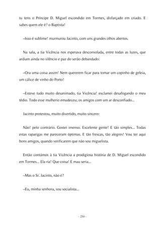 tu tens o Príncipe D. Miguel escondido em Tormes, disfarçado em criado. E
sabes quem ele é? o Baptista!


  –Isso é sublime! murmurou Jacinto, com uns grandes olhos abertos.


  Na sala, a tia Vicência nos esperava desconsolada, entre todas as luzes, que
ardiam ainda no silêncio e paz do serão debandado:


  –Ora uma coisa assim! Nem quererem ficar para tomar um copinho de geleia,
um cálice de vinho do Porto!


  –Esteve tudo muito desanimado, tia Vicência! exclamei desafogando o meu
tédio. Todo esse mulherio emudeceu; os amigos com um ar desconfiado...


  Jacinto protestou, muito divertido, muito sincero:


  Não! pelo contrário. Gostei imenso. Excelente gente! E tão simples... Todas
estas raparigas me pareceram óptimas. E tão frescas, tão alegres! Vou ter aqui
bons amigos, quando verificarem que não sou miguelista.


  Então contámos à tia Vicência a prodigiosa história de D. Miguel escondido
em Tormes... Ela ria! Que coisa! E mau seria...


  –Mas o Sr. Jacinto, não é?


  –Eu, minha senhora, sou socialista...




                                      - 250 -
 