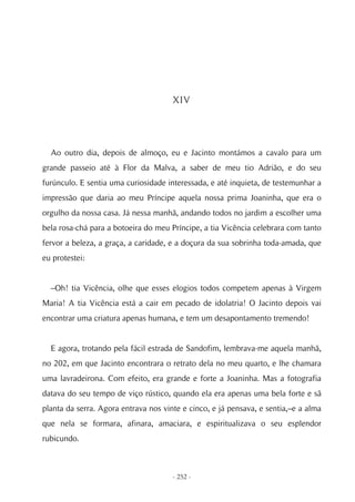 XIV




  Ao outro dia, depois de almoço, eu e Jacinto montámos a cavalo para um
grande passeio até à Flor da Malva, a saber de meu tio Adrião, e do seu
furúnculo. E sentia uma curiosidade interessada, e até inquieta, de testemunhar a
impressão que daria ao meu Príncipe aquela nossa prima Joaninha, que era o
orgulho da nossa casa. Já nessa manhã, andando todos no jardim a escolher uma
bela rosa-chá para a botoeira do meu Príncipe, a tia Vicência celebrara com tanto
fervor a beleza, a graça, a caridade, e a doçura da sua sobrinha toda-amada, que
eu protestei:


  –Oh! tia Vicência, olhe que esses elogios todos competem apenas à Virgem
Maria! A tia Vicência está a cair em pecado de idolatria! O Jacinto depois vai
encontrar uma criatura apenas humana, e tem um desapontamento tremendo!


  E agora, trotando pela fácil estrada de Sandofim, lembrava-me aquela manhã,
no 202, em que Jacinto encontrara o retrato dela no meu quarto, e lhe chamara
uma lavradeirona. Com efeito, era grande e forte a Joaninha. Mas a fotografia
datava do seu tempo de viço rústico, quando ela era apenas uma bela forte e sã
planta da serra. Agora entrava nos vinte e cinco, e já pensava, e sentia,–e a alma
que nela se formara, afinara, amaciara, e espiritualizava o seu esplendor
rubicundo.



                                      - 252 -
 