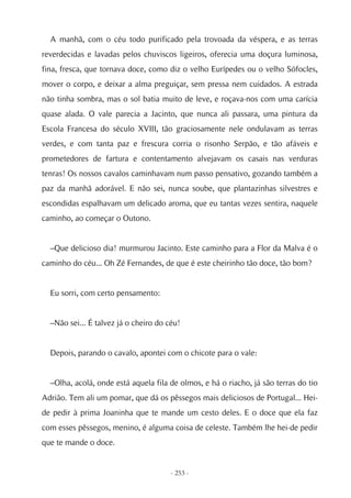 A manhã, com o céu todo purificado pela trovoada da véspera, e as terras
reverdecidas e lavadas pelos chuviscos ligeiros, oferecia uma doçura luminosa,
fina, fresca, que tornava doce, como diz o velho Eurípedes ou o velho Sófocles,
mover o corpo, e deixar a alma preguiçar, sem pressa nem cuidados. A estrada
não tinha sombra, mas o sol batia muito de leve, e roçava-nos com uma carícia
quase alada. O vale parecia a Jacinto, que nunca ali passara, uma pintura da
Escola Francesa do século XVIII, tão graciosamente nele ondulavam as terras
verdes, e com tanta paz e frescura corria o risonho Serpão, e tão afáveis e
prometedores de fartura e contentamento alvejavam os casais nas verduras
tenras! Os nossos cavalos caminhavam num passo pensativo, gozando também a
paz da manhã adorável. E não sei, nunca soube, que plantazinhas silvestres e
escondidas espalhavam um delicado aroma, que eu tantas vezes sentira, naquele
caminho, ao começar o Outono.


  –Que delicioso dia! murmurou Jacinto. Este caminho para a Flor da Malva é o
caminho do céu... Oh Zé Fernandes, de que é este cheirinho tão doce, tão bom?


  Eu sorri, com certo pensamento:


  –Não sei... É talvez já o cheiro do céu!


  Depois, parando o cavalo, apontei com o chicote para o vale:


  –Olha, acolá, onde está aquela fila de olmos, e há o riacho, já são terras do tio
Adrião. Tem ali um pomar, que dá os pêssegos mais deliciosos de Portugal... Hei-
de pedir à prima Joaninha que te mande um cesto deles. E o doce que ela faz
com esses pêssegos, menino, é alguma coisa de celeste. Também lhe hei-de pedir
que te mande o doce.


                                       - 253 -
 