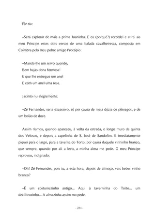 Ele ria:


  –Será explorar de mais a prima Joaninha. E eu (porquê?) recordei e atirei ao
meu Príncipe estes dois versos de uma balada cavalheiresca, composta em
Coimbra pelo meu pobre amigo Procópio:


  –Manda-lhe um servo querido,
  Bem hajas dona formosa!
  E que lhe entregue um anel
  E com um anel uma rosa.


  Jacinto riu alegremente:


  –Zé Fernandes, seria excessivo, só por causa de meia dúzia de pêssegos, e de
um boião de doce.


  Assim ríamos, quando apareceu, à volta da estrada, o longo muro da quinta
dos Velosos, e depois a capelinha de S. José de Sandofim. E imediatamente
piquei para o largo, para a taverna do Torto, por causa daquele vinhinho branco,
que sempre, quando por ali a levo, a minha alma me pede. O meu Príncipe
reprovou, indignado:


  –Oh! Zé Fernandes, pois tu, a esta hora, depois de almoço, vais beber vinho
branco?


  –É um costumezinho antigo... Aqui à taverninha do Torto... um
decilitrozinho... A almazinha assim mo pede.


                                     - 254 -
 