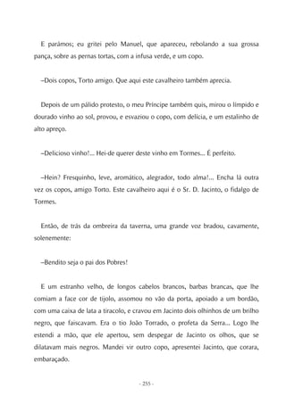 E parámos; eu gritei pelo Manuel, que apareceu, rebolando a sua grossa
pança, sobre as pernas tortas, com a infusa verde, e um copo.


  –Dois copos, Torto amigo. Que aqui este cavalheiro também aprecia.


  Depois de um pálido protesto, o meu Príncipe também quis, mirou o límpido e
dourado vinho ao sol, provou, e esvaziou o copo, com delícia, e um estalinho de
alto apreço.


  –Delicioso vinho!... Hei-de querer deste vinho em Tormes... É perfeito.


  –Hein? Fresquinho, leve, aromático, alegrador, todo alma!... Encha lá outra
vez os copos, amigo Torto. Este cavalheiro aqui é o Sr. D. Jacinto, o fidalgo de
Tormes.


  Então, de trás da ombreira da taverna, uma grande voz bradou, cavamente,
solenemente:


  –Bendito seja o pai dos Pobres!


  E um estranho velho, de longos cabelos brancos, barbas brancas, que lhe
comiam a face cor de tijolo, assomou no vão da porta, apoiado a um bordão,
com uma caixa de lata a tiracolo, e cravou em Jacinto dois olhinhos de um brilho
negro, que faiscavam. Era o tio João Torrado, o profeta da Serra... Logo lhe
estendi a mão, que ele apertou, sem despegar de Jacinto os olhos, que se
dilatavam mais negros. Mandei vir outro copo, apresentei Jacinto, que corara,
embaraçado.


                                     - 255 -
 