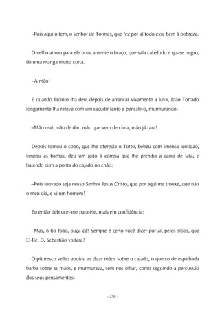 –Pois aqui o tem, o senhor de Tormes, que fez por aí todo esse bem à pobreza.


  O velho atirou para ele bruscamente o braço, que saía cabeludo e quase negro,
de uma manga muito curta.


  –A mão!


  E quando Jacinto lha deu, depois de arrancar vivamente a luva, João Torrado
longamente lha reteve com um sacudir lento e pensativo, murmurando:


  –Mão real, mão de dar, mão que vem de cima, mão já rara!


  Depois tomou o copo, que lhe oferecia o Torto, bebeu com imensa lentidão,
limpou as barbas, deu um jeito à correia que lhe prendia a caixa de lata, e
batendo com a ponta do cajado no chão:


  –Pois louvado seja nosso Senhor Jesus Cristo, que por aqui me trouxe, que não
o meu dia, e vi um homem!


  Eu então debrucei-me para ele, mais em confidência:


  –Mas, ó tio João, ouça cá! Sempre é certo você dizer por aí, pelos sítios, que
El-Rei D. Sebastião voltara?


  O pitoresco velho apoiou as duas mãos sobre o cajado, o queixo de espalhada
barba sobre as mãos, e murmurava, sem nos olhar, como seguindo a percussão
dos seus pensamentos:


                                     - 256 -
 