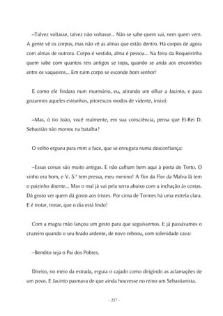 –Talvez voltasse, talvez não voltasse... Não se sabe quem vai, nem quem vem.
A gente vê os corpos, mas não vê as almas que estão dentro. Há corpos de agora
com almas de outrora. Corpo é vestido, alma é pessoa... Na feira da Roqueirinha
quem sabe com quantos reis antigos se topa, quando se anda aos encontrões
entre os vaqueiros... Em ruim corpo se esconde bom senhor!


  E como ele findara num murmúrio, eu, atirando um olhar a Jacinto, e para
gozarmos aqueles estranhos, pitorescos modos de vidente, insisti:


  –Mas, ó tio João, você realmente, em sua consciência, pensa que El-Rei D.
Sebastião não morreu na batalha?


  O velho ergueu para mim a face, que se enrugara numa desconfiança:


  –Essas coisas são muito antigas. E não calham bem aqui à porta do Torto. O
vinho era bom, e V. S.ª tem pressa, meu menino! A flor da Flor da Malva lá tem
o paizinho doente... Mas o mal já vai pela serra abaixo com a inchação às costas.
Dá gosto ver quem dá gosto aos tristes. Por cima de Tormes há uma estrela clara.
E é trotar, trotar, que o dia está lindo!


  Com a magra mão lançou um gesto para que seguíssemos. E já passávamos o
cruzeiro quando o seu brado ardente, de novo reboou, com solenidade cava:


  –Bendito seja o Pai dos Pobres.


  Direito, no meio da estrada, erguia o cajado como dirigindo as aclamações de
um povo. E Jacinto pasmava de que ainda houvesse no reino um Sebastianista.


                                            - 257 -
 