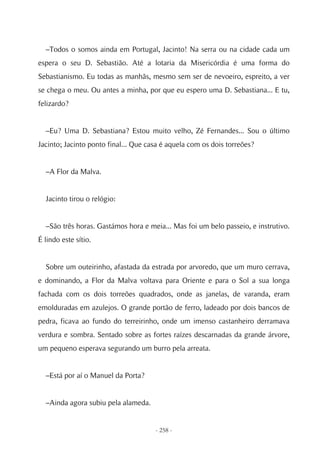 –Todos o somos ainda em Portugal, Jacinto! Na serra ou na cidade cada um
espera o seu D. Sebastião. Até a lotaria da Misericórdia é uma forma do
Sebastianismo. Eu todas as manhãs, mesmo sem ser de nevoeiro, espreito, a ver
se chega o meu. Ou antes a minha, por que eu espero uma D. Sebastiana... E tu,
felizardo?


  –Eu? Uma D. Sebastiana? Estou muito velho, Zé Fernandes... Sou o último
Jacinto; Jacinto ponto final... Que casa é aquela com os dois torreões?


  –A Flor da Malva.


  Jacinto tirou o relógio:


  –São três horas. Gastámos hora e meia... Mas foi um belo passeio, e instrutivo.
É lindo este sítio.


  Sobre um outeirinho, afastada da estrada por arvoredo, que um muro cerrava,
e dominando, a Flor da Malva voltava para Oriente e para o Sol a sua longa
fachada com os dois torreões quadrados, onde as janelas, de varanda, eram
emolduradas em azulejos. O grande portão de ferro, ladeado por dois bancos de
pedra, ficava ao fundo do terreirinho, onde um imenso castanheiro derramava
verdura e sombra. Sentado sobre as fortes raízes descarnadas da grande árvore,
um pequeno esperava segurando um burro pela arreata.


  –Está por aí o Manuel da Porta?


  –Ainda agora subiu pela alameda.


                                      - 258 -
 