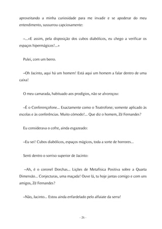 aproveitando a minha curiosidade para me invadir e se apoderar do meu
entendimento, sussurrou capciosamente:


  –...«E assim, pela disposição dos cubos diabólicos, eu chego a verificar os
espaços hipermágicos!...»


  Pulei, com um berro.


  –Oh Jacinto, aqui há um homem! Está aqui um homem a falar dentro de uma
caixa!


  O meu camarada, habituado aos prodígios, não se alvoroçou:


  –É o Conferençofone... Exactamente como o Teatrofone; somente aplicado às
escolas e às conferências. Muito cómodo!... Que diz o homem, Zé Fernandes?


  Eu considerava o cofre, ainda esgazeado:


  –Eu sei! Cubos diabólicos, espaços mágicos, toda a sorte de horrores...


  Senti dentro o sorriso superior de Jacinto:


   –Ah, é o coronel Dorchas... Lições de Metafísica Positiva sobre a Quarta
Dimensão... Conjecturas, uma maçada! Ouve lá, tu hoje jantas comigo e com uns
amigos, Zé Fernandes?


  –Não, Jacinto... Estou ainda enfardelado pelo alfaiate da serra!




                                       - 26 -
 