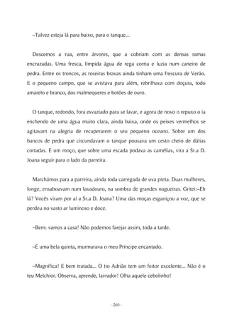 –Talvez esteja lá para baixo, para o tanque...


  Descemos a rua, entre árvores, que a cobriam com as densas ramas
encruzadas. Uma fresca, límpida água de rega corria e luzia num caneiro de
pedra. Entre os troncos, as roseiras bravas ainda tinham uma frescura de Verão.
E o pequeno campo, que se avistava para além, rebrilhava com doçura, todo
amarelo e branco, dos malmequeres e botões de ouro.


  O tanque, redondo, fora esvaziado para se lavar, e agora de novo o repuxo o ia
enchendo de uma água muito clara, ainda baixa, onde os peixes vermelhos se
agitavam na alegria de recuperarem o seu pequeno oceano. Sobre um dos
bancos de pedra que circundavam o tanque pousava um cesto cheio de dálias
cortadas. E um moço, que sobre uma escada podava as camélias, vira a Sr.a D.
Joana seguir para o lado da parreira.


  Marchámos para a parreira, ainda toda carregada de uva preta. Duas mulheres,
longe, ensaboavam num lavadouro, na sombra de grandes nogueiras. Gritei:–Eh
lá? Vocês viram por aí a Sr.a D. Joana? Uma das moças esganiçou a voz, que se
perdeu no vasto ar luminoso e doce.


  –Bem: vamos a casa! Não podemos farejar assim, toda a tarde.


  –É uma bela quinta, murmurava o meu Príncipe encantado.


  –Magnífica! E bem tratada... O tio Adrião tem um feitor excelente... Não é o
teu Melchior. Observa, aprende, lavrador! Olha aquele cebolinho!




                                        - 260 -
 