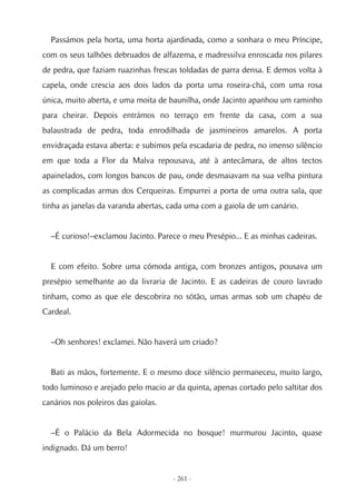 Passámos pela horta, uma horta ajardinada, como a sonhara o meu Príncipe,
com os seus talhões debruados de alfazema, e madressilva enroscada nos pilares
de pedra, que faziam ruazinhas frescas toldadas de parra densa. E demos volta à
capela, onde crescia aos dois lados da porta uma roseira-chá, com uma rosa
única, muito aberta, e uma moita de baunilha, onde Jacinto apanhou um raminho
para cheirar. Depois entrámos no terraço em frente da casa, com a sua
balaustrada de pedra, toda enrodilhada de jasmineiros amarelos. A porta
envidraçada estava aberta: e subimos pela escadaria de pedra, no imenso silêncio
em que toda a Flor da Malva repousava, até à antecâmara, de altos tectos
apainelados, com longos bancos de pau, onde desmaiavam na sua velha pintura
as complicadas armas dos Cerqueiras. Empurrei a porta de uma outra sala, que
tinha as janelas da varanda abertas, cada uma com a gaiola de um canário.


  –É curioso!–exclamou Jacinto. Parece o meu Presépio... E as minhas cadeiras.


  E com efeito. Sobre uma cómoda antiga, com bronzes antigos, pousava um
presépio semelhante ao da livraria de Jacinto. E as cadeiras de couro lavrado
tinham, como as que ele descobrira no sótão, umas armas sob um chapéu de
Cardeal.


  –Oh senhores! exclamei. Não haverá um criado?


  Bati as mãos, fortemente. E o mesmo doce silêncio permaneceu, muito largo,
todo luminoso e arejado pelo macio ar da quinta, apenas cortado pelo saltitar dos
canários nos poleiros das gaiolas.


  –É o Palácio da Bela Adormecida no bosque! murmurou Jacinto, quase
indignado. Dá um berro!


                                     - 261 -
 