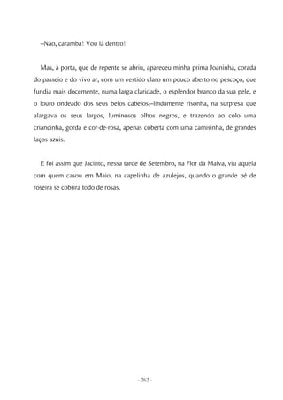 –Não, caramba! Vou lá dentro!


  Mas, à porta, que de repente se abriu, apareceu minha prima Joaninha, corada
do passeio e do vivo ar, com um vestido claro um pouco aberto no pescoço, que
fundia mais docemente, numa larga claridade, o esplendor branco da sua pele, e
o louro ondeado dos seus belos cabelos,–lindamente risonha, na surpresa que
alargava os seus largos, luminosos olhos negros, e trazendo ao colo uma
criancinha, gorda e cor-de-rosa, apenas coberta com uma camisinha, de grandes
laços azuis.


  E foi assim que Jacinto, nessa tarde de Setembro, na Flor da Malva, viu aquela
com quem casou em Maio, na capelinha de azulejos, quando o grande pé de
roseira se cobrira todo de rosas.




                                     - 262 -
 