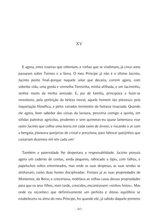 XV




  E agora, entre roseiras que rebentam, e vinhas que se vindimam, já cinco anos
passaram sobre Tormes e a Serra. O meu Príncipe já não é o último Jacinto,
Jacinto ponto final–porque naquele solar que decaíra, correm agora, com
soberba vida, uma gorda e vermelha Teresinha, minha afilhada, e um Jacintinho,
senhor muito da minha amizade. E, pai de família, principiara a fazer-se
monótono, pela perfeição da beleza moral, aquele homem tão pitoresco pela
inquietação filosófica, e pelos variados tormentos da fantasia insaciada. Quando
ele agora, bom sabedor das coisas da lavoura, percorria comigo a quinta, em
sólidas palestras agrícolas, prudentes e sem quimeras–eu quase lamentava esse
outro Jacinto que colhia uma teoria em cada ramo de árvore, e riscando o ar com
a bengala, planeava queijeiras de cristal e porcelana, para fabricar queijinhos que
custariam duzentos mil réis cada um!


  Também a paternidade lhe despertara a responsabilidade. Jacinto possuía
agora um caderno de contas, ainda pequeno, rabiscado a lápis, com falhas, e
papeluchos soltos entremeados, mas onde as suas despesas, as suas rendas se
alinhavam, como duas hostes disciplinadas. Visitara já as suas propriedades de
Montemor, da Beira; e concertava, mobilava as velhas casas dessas propriedades
para que os seus filhos, mais tarde, crescidos, encontrassem «ninhos feitos». Mas
onde eu reconheci que definitivamente um perfeito e ditoso equilíbrio se
estabelecera na alma do meu Príncipe, foi quando ele, já sabido daquele primeiro

                                       - 263 -
 