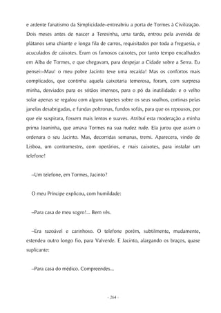 e ardente fanatismo da Simplicidade–entreabriu a porta de Tormes à Civilização.
Dois meses antes de nascer a Teresinha, uma tarde, entrou pela avenida de
plátanos uma chiante e longa fila de carros, requisitados por toda a freguesia, e
acuculados de caixotes. Eram os famosos caixotes, por tanto tempo encalhados
em Alba de Tormes, e que chegavam, para despejar a Cidade sobre a Serra. Eu
pensei:–Mau! o meu pobre Jacinto teve uma recaída! Mas os confortos mais
complicados, que continha aquela caixotaria temerosa, foram, com surpresa
minha, desviados para os sótãos imensos, para o pó da inutilidade: e o velho
solar apenas se regalou com alguns tapetes sobre os seus soalhos, cortinas pelas
janelas desabrigadas, e fundas poltronas, fundos sofás, para que os repousos, por
que ele suspirara, fossem mais lentos e suaves. Atribuí esta moderação a minha
prima Joaninha, que amava Tormes na sua nudez rude. Ela jurou que assim o
ordenara o seu Jacinto. Mas, decorridas semanas, tremi. Aparecera, vindo de
Lisboa, um contramestre, com operários, e mais caixotes, para instalar um
telefone!


  –Um telefone, em Tormes, Jacinto?


  O meu Príncipe explicou, com humildade:


  –Para casa de meu sogro!... Bem vês.


  –Era razoável e carinhoso. O telefone porém, subtilmente, mudamente,
estendeu outro longo fio, para Valverde. E Jacinto, alargando os braços, quase
suplicante:


  –Para casa do médico. Compreendes...




                                      - 264 -
 