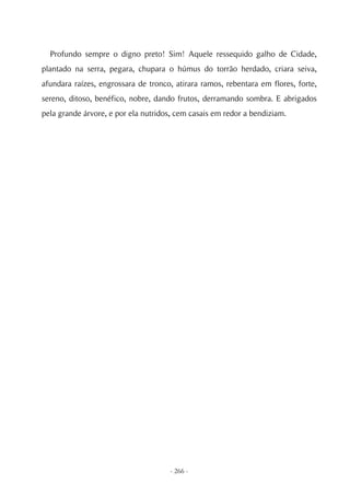 Profundo sempre o digno preto! Sim! Aquele ressequido galho de Cidade,
plantado na serra, pegara, chupara o húmus do torrão herdado, criara seiva,
afundara raízes, engrossara de tronco, atirara ramos, rebentara em flores, forte,
sereno, ditoso, benéfico, nobre, dando frutos, derramando sombra. E abrigados
pela grande árvore, e por ela nutridos, cem casais em redor a bendiziam.




                                     - 266 -
 