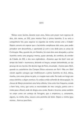 XVI




  Muitas vezes Jacinto, durante esses anos, falara com prazer num regresso de
dois, três meses, ao 202, para mostrar Paris à prima Joaninha. E eu seria o
companheiro fiel, para arquivar os espantos da minha serrana ante a Cidade!
Depois conveio em esperar que o Jacintinho completasse dois anos, para poder
jornadear sem desconforto, e apontando já com o seu dedo para as coisas da
Civilização. Mas, quando ele, em Outubro, fez esses dois anos desejados, a prima
Joaninha sentiu uma preguiça imensa, quase aterrada, do comboio, do estridor
da Cidade, do 202, e dos seus esplendores. «Estamos aqui tão bem! está um
tempo tão lindo!» murmurava, deitando os braços, sempre deslumbrada, ao rijo
pescoço do seu Jacinto. Ele desistia logo de Paris, encantado. «Vamos para Abril,
quando os castanheiros dos Campos Elísios estiverem em flor!» Mas em Abril
vieram aqueles cansaços que imobilizavam a prima Joaninha no divã, ditosa,
risonha, com umas pintas na pele, e o roupão mais solto. Por todo um longo ano
estava desfeita a alegre aventura. Eu andava então sofrendo de desocupação. As
chuvas de Março prometiam uma farta colheita. Uma certa Ana Vaqueira, corada
e bem feita, viúva, que surtia as necessidades do meu coração, partira com o
irmão para o Brasil, onde ele dirigia uma venda. Desde o Inverno, sentia também
no corpo como um começo de ferrugem, que o emperrava, e, certamente,
algures, na minha alma, nascera uma pontinha de bolor. Depois a minha égua
morreu... Parti eu para Paris.



                                     - 267 -
 