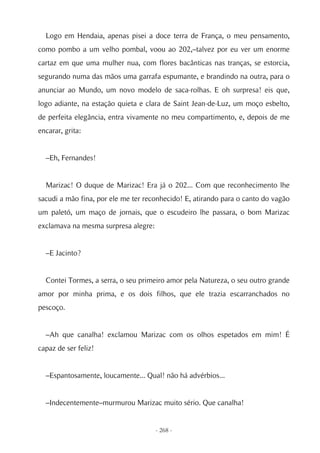 Logo em Hendaia, apenas pisei a doce terra de França, o meu pensamento,
como pombo a um velho pombal, voou ao 202,–talvez por eu ver um enorme
cartaz em que uma mulher nua, com flores bacânticas nas tranças, se estorcia,
segurando numa das mãos uma garrafa espumante, e brandindo na outra, para o
anunciar ao Mundo, um novo modelo de saca-rolhas. E oh surpresa! eis que,
logo adiante, na estação quieta e clara de Saint Jean-de-Luz, um moço esbelto,
de perfeita elegância, entra vivamente no meu compartimento, e, depois de me
encarar, grita:


  –Eh, Fernandes!


  Marizac! O duque de Marizac! Era já o 202... Com que reconhecimento lhe
sacudi a mão fina, por ele me ter reconhecido! E, atirando para o canto do vagão
um paletó, um maço de jornais, que o escudeiro lhe passara, o bom Marizac
exclamava na mesma surpresa alegre:


  –E Jacinto?


  Contei Tormes, a serra, o seu primeiro amor pela Natureza, o seu outro grande
amor por minha prima, e os dois filhos, que ele trazia escarranchados no
pescoço.


  –Ah que canalha! exclamou Marizac com os olhos espetados em mim! É
capaz de ser feliz!


  –Espantosamente, loucamente... Qual! não há advérbios...


  –Indecentemente–murmurou Marizac muito sério. Que canalha!


                                      - 268 -
 