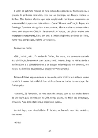 E voltei ao gabinete mostrar ao meu camarada o jaquetão de flanela grossa, a
gravata de pintinhas escarlates, com que ao domingo, em Guiães, visitava o
Senhor. Mas Jacinto afirmou que esta simplicidade montesina interessaria os
seus convidados, que eram dois artistas... Quem? O autor do Coração Triplo, um
Psicólogo Feminista, de agudeza transcendente, Mestre muito experimentado e
muito consultado em Ciências Sentimentais; e Vorcan, um pintor mítico, que
interpretara etereamente, havia um ano, a simbolia rapsódica do cerco de Tróia,
numa vasta composição, Helena Devastadora...


  Eu coçava a barba:


  –Não, Jacinto, não... Eu venho de Guiães, das serras; preciso entrar em toda
esta civilização, lentamente, com cautela, senão rebento. Logo na mesma tarde a
electricidade, e o conferençofone, e os espaços hipermágicos e o feminista, e o
etéreo, e a simbolia devastadora, é excessivo! Volto amanhã.


  Jacinto dobrava vagarosamente a sua carta, onde metera sem rebuço (como
convinha à nossa fraternidade) duas violetas brancas tiradas do ramo que lhe
floria o peito.


  –Amanhã, Zé Fernandes, tu vens antes de almoço, com as tuas malas dentro
de um fiacre, para te instalares no 202, no teu quarto. No Hotel são embaraços,
privações. Aqui tens o telefone, o teatrofone, livros...


  Aceitei logo, com simplicidade. E Jacinto, embocando um tubo acústico,
murmurou:


  –Grilo!


                                        - 27 -
 