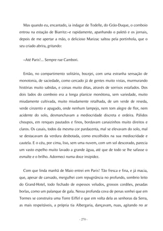 Mas quando eu, encantado, ia indagar de Todelle, do Grão-Duque, o comboio
entrou na estação de Biarritz:–e rapidamente, apanhando o paletó e os jornais,
depois de me apertar a mão, o delicioso Marizac saltou pela portinhola, que o
seu criado abrira, gritando:


  –Até Paris!... Sempre rue Cambori.


  Então, no compartimento solitário, bocejei, com uma estranha sensação de
monotonia, de saciedade, como cercado já de gentes muito vistas, murmurando
histórias muito sabidas, e coisas muito ditas, através de sorrisos estafados. Dos
dois lados do comboio era a longa planície monótona, sem variedade, muito
miudamente cultivada, muito miudamente retalhada, de um verde de reseda,
verde cinzento e apagado, onde nenhum lampejo, nem tom alegre de flor, nem
acidente do solo, desmanchavam a mediocridade discreta e ordeira. Pálidos
choupos, em renques pautados e finos, bordavam canaizinhos muito direitos e
claros. Os casais, todos da mesma cor pardacenta, mal se elevavam do solo, mal
se destacavam da verdura desbotada, como encolhidos na sua mediocridade e
cautela. E o céu, por cima, liso, sem uma nuvem, com um sol descorado, parecia
um vasto espelho muito lavado a grande água, até que de todo se lhe safasse o
esmalte e o brilho. Adormeci numa doce insipidez.


  Com que linda manhã de Maio entrei em Paris! Tão fresca e fina, e já macia,
que, apesar de cansado, mergulhei com repugnância no profundo, sombrio leito
do Grand-Hotel, todo fechado de espessos veludos, grossos cordões, pesadas
borlas, como um palanque de gala. Nessa profunda cova de penas sonhei que em
Tormes se construíra uma Torre Eiffel e que em volta dela as senhoras da Serra,
as mais respeitáveis, a própria tia Albergaria, dançavam, nuas, agitando no ar


                                       - 270 -
 