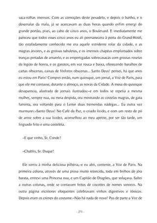 saca-rolhas imensos. Com as comoções deste pesadelo, e depois o banho, e o
desemalar da mala, já se acercavam as duas horas quando enfim emergi do
grande portão, pisei, ao cabo de cinco anos, o Boulevard. E imediatamente me
pareceu que todos esses cinco anos eu ali permanecera à porta do Grand-Hotel,
tão estafadamente conhecido me era aquele estridente rolar da cidade, e as
magras árvores, e as grossas tabuletas, e os imensos chapéus emplumados sobre
tranças pintadas de amarelo, e as empertigadas sobrecasacas com grossas rosetas
da legião de honra, e os garotos, em voz rouca e baixa, oferecendo baralhos de
cartas obscenas, caixas de fósforos obscenas... Santo Deus! pensei, há que anos
eu estou em Paris! Comprei então, num quiosque, um jornal, a Voz de Paris, para
que ele me contasse, durante o almoço, as novas da Cidade. A mesa do quiosque
desaparecia, alastrada de jornais ilustrados:–e em todos se repetia a mesma
mulher, sempre nua, ou meia despida, ora mostrando as costelas magras, de gata
faminta, ora voltando para o Leitor duas tremendas nádegas... Eu outra vez
murmurei:–Santo Deus! No Café da Paz, o criado lívido, e com um resto de pó
de arroz sobre a sua lividez, aconselhou ao meu apetite, por ser tão tarde, um
linguado frito e uma costeleta.


  –E que vinho, Sr. Conde?


  –Chablis, Sr. Duque!


  Ele sorriu à minha deliciosa pilhéria,–e eu abri, contente, a Voz de Paris. Na
primeira coluna, através de uma prosa muito retorcida, toda em brilhos de jóia
barata, entrevi uma Princesa nua, e um Capitão de Dragões, que soluçava. Saltei
a outras colunas, onde se contavam feitos de cocottes de nomes sonoros. Na
outra página escritores eloquentes celebravam vinhos digestivos e tónicos.
Depois eram os crimes do costume.–Não há nada de novo! Pus de parte a Voz de


                                     - 271 -
 