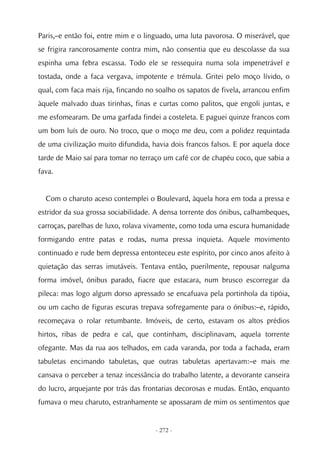 Paris,–e então foi, entre mim e o linguado, uma luta pavorosa. O miserável, que
se frigira rancorosamente contra mim, não consentia que eu descolasse da sua
espinha uma febra escassa. Todo ele se ressequira numa sola impenetrável e
tostada, onde a faca vergava, impotente e trémula. Gritei pelo moço lívido, o
qual, com faca mais rija, fincando no soalho os sapatos de fivela, arrancou enfim
àquele malvado duas tirinhas, finas e curtas como palitos, que engoli juntas, e
me esfomearam. De uma garfada findei a costeleta. E paguei quinze francos com
um bom luís de ouro. No troco, que o moço me deu, com a polidez requintada
de uma civilização muito difundida, havia dois francos falsos. E por aquela doce
tarde de Maio saí para tomar no terraço um café cor de chapéu coco, que sabia a
fava.


  Com o charuto aceso contemplei o Boulevard, àquela hora em toda a pressa e
estridor da sua grossa sociabilidade. A densa torrente dos ónibus, calhambeques,
carroças, parelhas de luxo, rolava vivamente, como toda uma escura humanidade
formigando entre patas e rodas, numa pressa inquieta. Aquele movimento
continuado e rude bem depressa entonteceu este espírito, por cinco anos afeito à
quietação das serras imutáveis. Tentava então, puerilmente, repousar nalguma
forma imóvel, ónibus parado, fiacre que estacara, num brusco escorregar da
pileca: mas logo algum dorso apressado se encafuava pela portinhola da tipóia,
ou um cacho de figuras escuras trepava sofregamente para o ónibus:–e, rápido,
recomeçava o rolar retumbante. Imóveis, de certo, estavam os altos prédios
hirtos, ribas de pedra e cal, que continham, disciplinavam, aquela torrente
ofegante. Mas da rua aos telhados, em cada varanda, por toda a fachada, eram
tabuletas encimando tabuletas, que outras tabuletas apertavam:–e mais me
cansava o perceber a tenaz incessância do trabalho latente, a devorante canseira
do lucro, arquejante por trás das frontarias decorosas e mudas. Então, enquanto
fumava o meu charuto, estranhamente se apossaram de mim os sentimentos que


                                     - 272 -
 