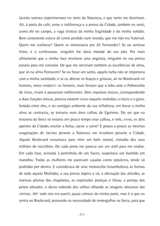 Jacinto outrora experimentara no meio da Natureza, e que tanto me divertiam.
Ali, à porta do café, entre a indiferença e a pressa da Cidade, também eu senti,
como ele no campo, a vaga tristeza da minha fragilidade e da minha solidão.
Bem certamente estava ali como perdido num mundo, que me não era fraternal.
Quem me conhecia? Quem se interessaria por Zé Fernandes? Se eu sentisse
fome, e o confessasse, ninguém me daria metade do seu pão. Por mais
aflitamente que a minha face revelasse uma angústia, ninguém na sua pressa
pararia para me consolar. De que me serviriam também as excelências de alma,
que só na alma florescem? Se eu fosse um santo, aquela turba não se importaria
com a minha santidade; e se eu abrisse os braços e gritasse, ali no Boulevard–«ó
homens, meus irmãos!» os homens, mais ferozes que o lobo ante o Pobrezinho
de Assis, ririam e passariam indiferentes. Dois impulsos únicos, correspondendo
a duas funções únicas, parecia estarem vivos naquela multidão,–o lucro e o gozo.
Isolada entre eles, e ao contágio ambiente da sua influência, em breve a minha
alma se contrairia, se tornaria num duro calhau de Egoísmo. Do ser que eu
trouxera da Serra só restaria em pouco tempo esse calhau, e nele, vivos, os dois
apetites da Cidade,–encher a bolsa, saciar a carne! E pouco a pouco as mesmas
exagerações de Jacinto perante a Natureza me invadiam perante a Cidade.
Aquele Boulevard ressumava para mim um bafo mortal, extraído dos seus
milhões de micróbios. De cada porta me parecia sair um ardil para me roubar.
Em cada face, avistada à portinhola de um fiacre, suspeitava um bandido em
manobra. Todas as mulheres me pareciam caiadas como sepulcros, tendo só
podridão por dentro. E considerava de uma melancolia funambulesca as formas
de toda aquela Multidão, a sua pressa áspera e vã, a afectação das atitudes, as
imensas plumas das chapeletas, as expressões postiças e falsas, a pompa dos
peitos alteados, o dorso redondo dos velhos olhando as imagens obscenas das
vitrinas. Ah! tudo isto era pueril, quase cómico da minha parte, mas é o que eu
sentia no Boulevard, pensando na necessidade de remergulhar na Serra, para que


                                     - 273 -
 