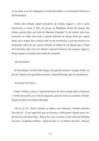 ao seu puro ar se me despegasse a crosta da Cidade, e eu ressurgisse humano, e
Zé-Fernândico!


  Então, para dissipar aquele pesadume de solidão, paguei o café e parti,
lentamente, a visitar o 202. Ao passar na Madalena, diante da estação dos
ónibus, pensei:–Que será feito de Madame Colombe? E, oh miséria! pelo meu
miserável ser subiu uma curta e quente baforada de desejo bruto por aquela
besta suja e magra! Era o charco onde eu me envenenara, e que me envolvia nas
emanações subtis do seu veneno. Depois, ao dobrar da rue Royale para a Praça
da Concórdia, topei com um robusto e possante homem, que estacou, ergueu o
braço, ergueu o vozeirão, num modo de comando:


  –Eh, Fernandes!


  O Grão-Duque! O belo Grão-Duque, de jaquetão alvadio e chapéu tirolês cor
de mel! Apertei com gratidão reverente a mão do Príncipe, que me reconhecera.


  –E Jacinto? Em Paris?...


  Contei Tormes, a serra, o rejuvenescimento do nosso amigo entre a Natureza,
a minha doce prima, e os bravos pequenos, que ele trazia às cavaleiras. O Grão-
Duque encolheu os ombros, desolado:


  –Oh lá, lá, lá!... Peuh! Casado, na aldeia, com filharada... Homem perdido!
Ora não há!... E um rapaz útil! que nos divertia, e tinha gosto! Aquele jantar cor-
de-rosa foi uma festa linda... Não se fez, não se tornou a fazer nada tão brilhante
em Paris... E Madame d'Oriol... Ainda há dias a vi no Palácio de Gelo... Potável,




                                      - 274 -
 